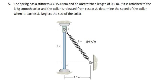 5. The spring has a stiffness k = 150 N/m and an unstretched length of 0.5 m. If it is attached to the
3-kg smooth collar and the collar is released from rest at A, determine the speed of the collar
when it reaches B. Neglect the size of the collar.
150 N/m
2 m
В
1.5 m
wwww
