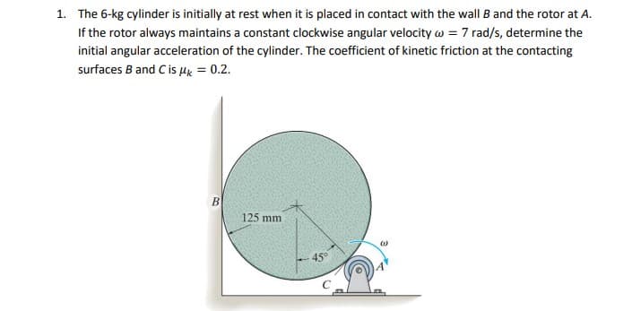 1. The 6-kg cylinder is initially at rest when it is placed in contact with the wall B and the rotor at A.
If the rotor always maintains a constant clockwise angular velocity w = 7 rad/s, determine the
initial angular acceleration of the cylinder. The coefficient of kinetic friction at the contacting
surfaces B and Cis Hx = 0.2.
B
125 mm
45
