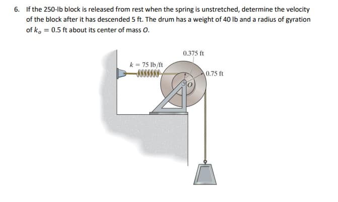 6. If the 250-lb block is released from rest when the spring is unstretched, determine the velocity
of the block after it has descended 5 ft. The drum has a weight of 40 Ib and a radius of gyration
of ko = 0.5 ft about its center of mass O.
0.375 ft
k = 75 lb/ft
0.75 ft
