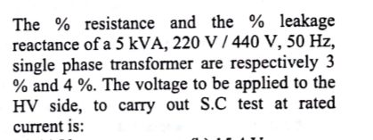 The % resistance and the % leakage
reactance of a 5 kVA, 220 V / 440 V, 50 Hz,
single phase transformer are respectively 3
% and 4 %. The voltage to be applied to the
HV side, to carry out S.C test at rated
current is:
