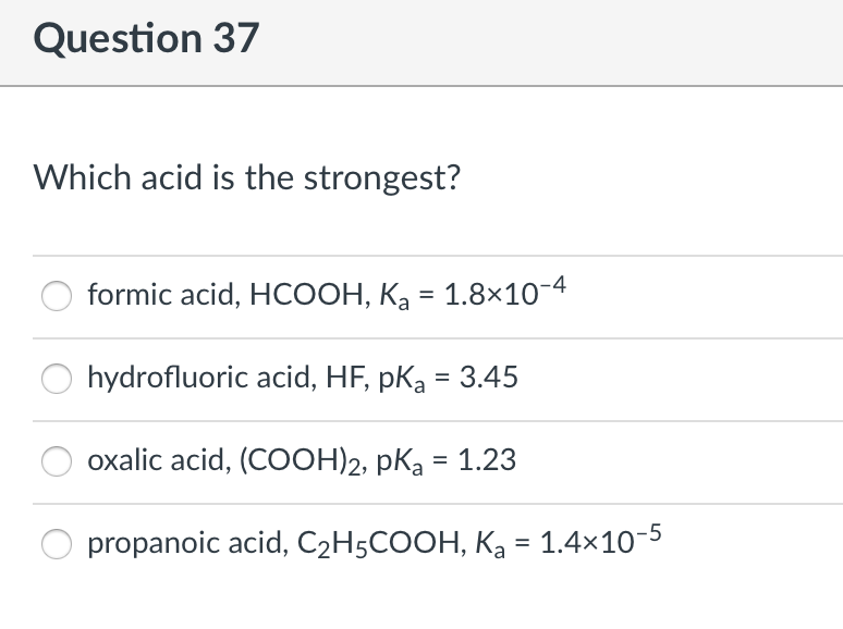 Question 37
Which acid is the strongest?
formic acid, HCOOH, Ką = 1.8×10-4
hydrofluoric acid, HF, pKa = 3.45
oxalic acid, (COOH)2, pka = 1.23
propanoic acid, C2H5COOH, Ka = 1.4×10-5

