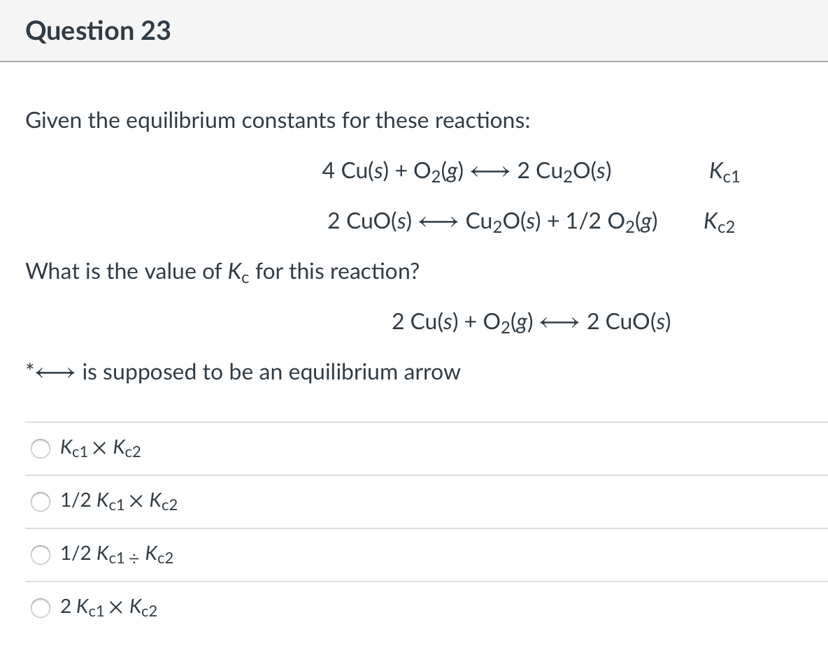 Question 23
Given the equilibrium constants for these reactions:
4 Cu(s) + O2(g) → 2 Cu20(s)
Kc1
2 CuO(s) + Cu20(s) + 1/2 O2(g)
Kc2
What is the value of K. for this reaction?
2 Cu(s) + O2(g) 2 CuO(s)
is supposed to be an equilibrium arrow
Kc1 x Kc2
1/2 Кс1 X Кс2
1/2 Kc1 ; Kc2
2 Kc1 X Kc2
