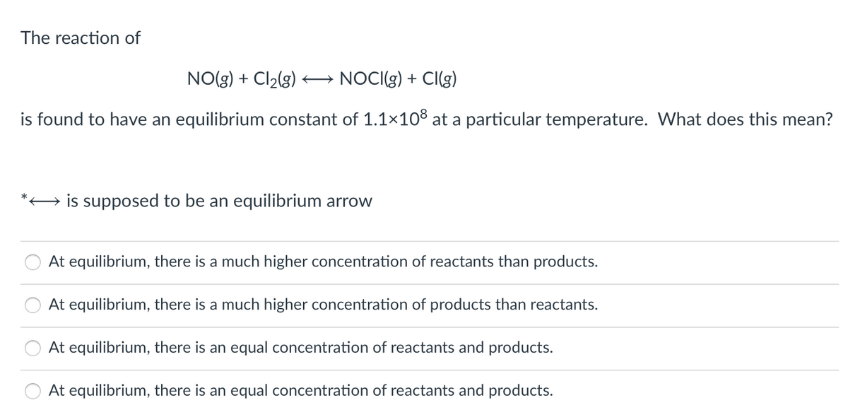 The reaction of
NO(g) + Cl2(g) NOCI(g) + CI(g)
is found to have an equilibrium constant of 1.1×10³ at a particular temperature. What does this mean?
→ is supposed to be an equilibrium arrow
At equilibrium, there is a much higher concentration of reacta
than products.
At equilibrium, there is a much higher concentration of products than reactants.
At equilibrium, there is an equal concentration of reactants and products.
At equilibrium, there is an equal concentration of reactants and products.
