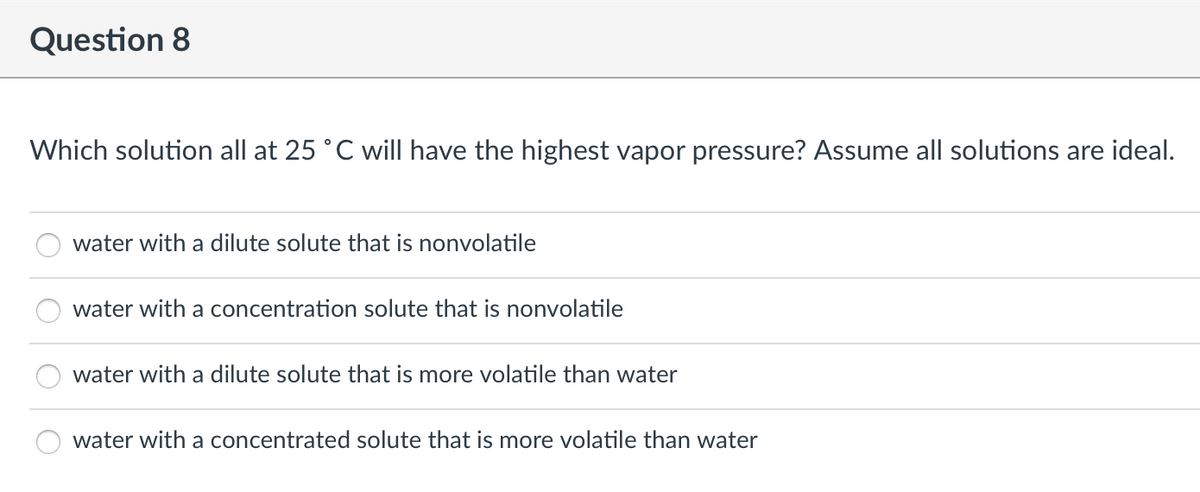 Question 8
Which solution all at 25 °C will have the highest vapor pressure? Assume all solutions are ideal.
water with a dilute solute that is nonvolatile
water with a concentration solute that is nonvolatile
water with a dilute solute that is more volatile than water
water with a concentrated solute that is more volatile than water
