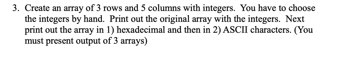 3. Create an array of 3 rows and 5 columns with integers. You have to choose
the integers by hand. Print out the original array with the integers. Next
print out the array in 1) hexadecimal and then in 2) ASCII characters. (You
must present output of 3 arrays)
