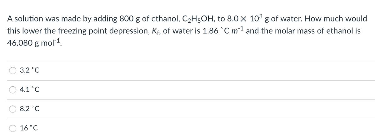 A solution was made by adding 800 g of ethanol, C2H5OH, to 8.0 × 103 g of water. How much would
this lower the freezing point depression, Kf, of water is 1.86 °C m1 and the molar mass of ethanol is
46.080 g mol-1.
3.2 °C
4.1°C
8.2°C
16 °C
