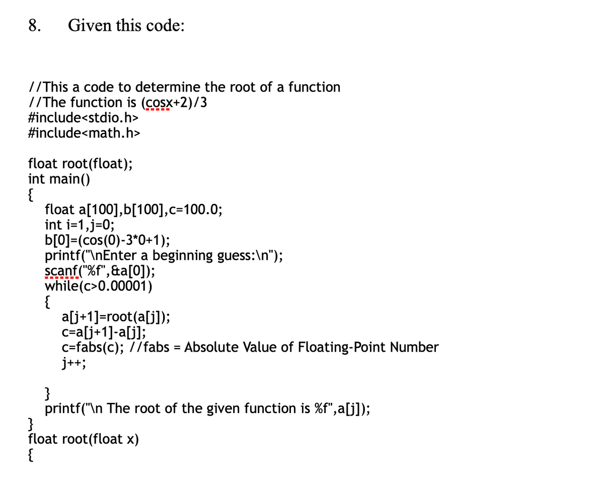 8.
Given this code:
//This a code to determine the root of a function
//The function is (cosx+2)/3
#include<stdio.h>
#include<math.h>
float root(float);
int main()
{
float a[100],b[100],c=100.0;
int i=1,j=0;
b[0]=(cos(0)-3*0+1);
printf("\nEnter a beginning guess:\n");
scanf ("%f",&a[0]);
while(c>0.00001)
{
a[j+1]=root(a[j]);
c=a[j+1]-a[j];
c=fabs(c); //fabs = Absolute Value of Floating-Point Number
j++;
}
printf("\n The root of the given function is %f",a[j]);
}
float root(float x)
{
