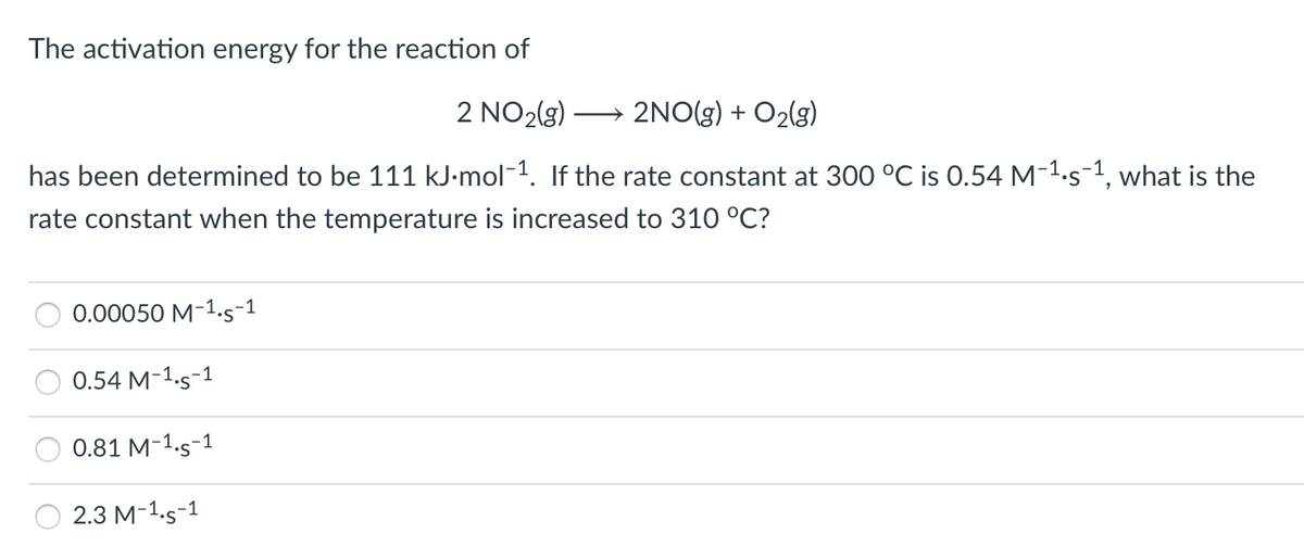The activation energy for the reaction of
2 NO2(3)
2NO(g) + O2(g)
has been determined to be 111 kJ-mol-1. If the rate constant at 300 °C is 0.54 M-1.s-1, what is the
rate constant when the temperature is increased to 310 °C?
0.00050 M-1.s-1
0.54 M-1.s-1
0.81 M-1.s-1
2.3 M-1.s-1
