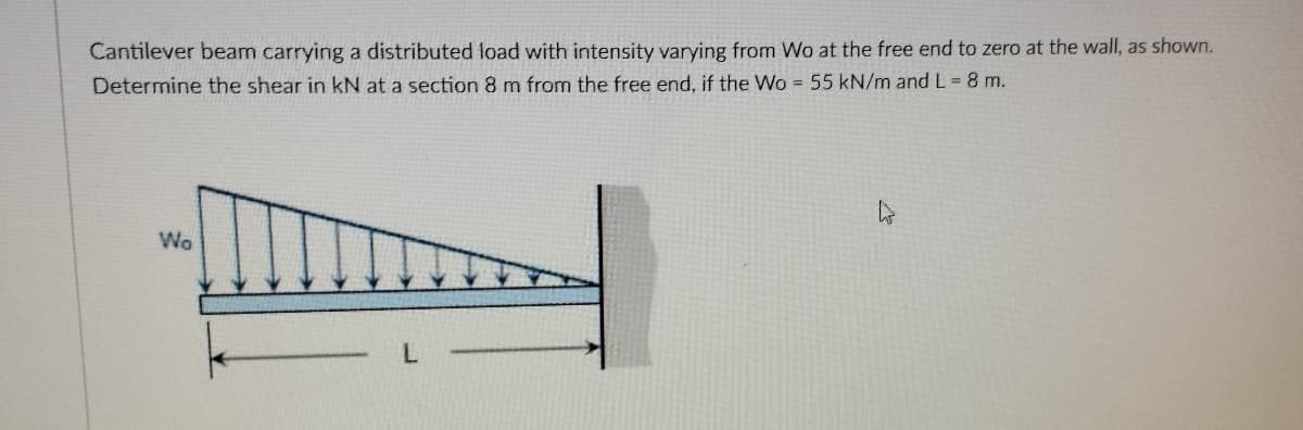 Cantilever beam carrying a distributed load with intensity varying from Wo at the free end to zero at the wall, as shown.
Determine the shear in kN at a section 8 m from the free end, if the Wo 55 kN/m and L = 8 m.
Wo
