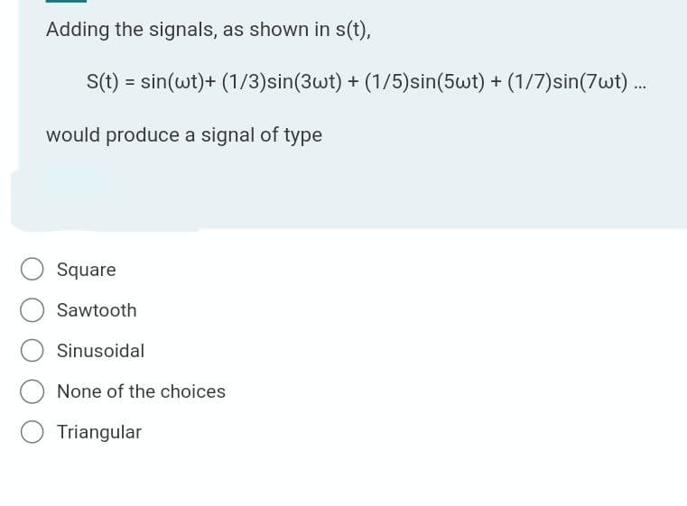 Adding the signals, as shown in s(t),
S(t) = sin(wt)+ (1/3)sin(3wt) + (1/5)sin(5wt) + (1/7)sin(7wt).
would produce a signal of type
Square
Sawtooth
Sinusoidal
None of the choices
Triangular
