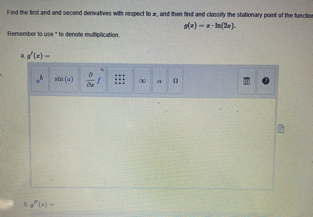 Find the first and and second derivatives with respect to z, and then find and classify the stationary point of the function
g(x) = z ln(21).
Remember to use * to denote multiplication.
a. g'(z) =
8
sin (a)
di
b.g" (2) -
f
8
R