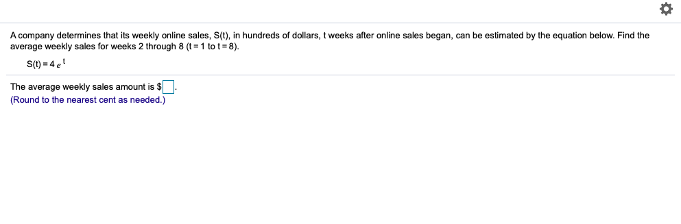 A company determines that its weekly online sales, S(t), in hundreds of dollars, t weeks after online sales began, can be estimated by the equation below. Find the
average weekly sales for weeks 2 through 8 (t = 1 to t= 8).
S(t) = 4 et
The average weekly sales amount is $
(Round to the nearest cent as needed.)
