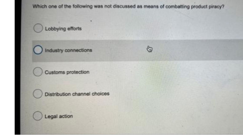 Which one of the following was not discussed as means of combatting product piracy?
Lobbying efforts
Industry connections
Customs protection
Distribution channel choices
O Legal action
