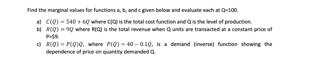 Find the marginal values for functions a, b, and c given below and evaluate each at Q=100.
a) C(Q) = 540 + 6Q where C(Q) is the total cost function and Q is the level of production.
b) R(Q) = 9Q where R(Q) is the total revenue when Q units are transacted at a constant price of
P=$9.
c) R(Q) = P(Q)Q, where P(Q) = 40 – 0.1Q, is a demand (inverse) function showing the
dependence of price on quantity demanded Q.
