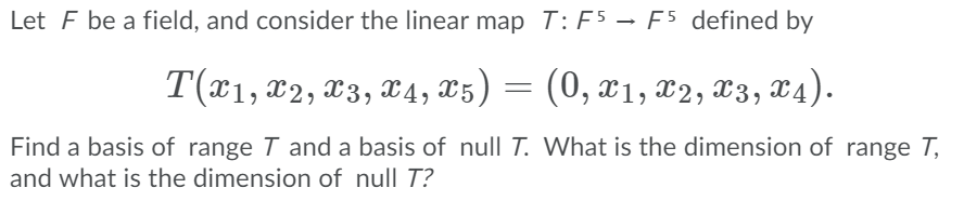 Let F be a field, and consider the linear map T: F5 – F5 defined by
T(x1, x2, x3, 4, x5) = (0, x1, x2, X3,
x4).
Find a basis of range T and a basis of null T. What is the dimension of range T,
and what is the dimension of null T?
