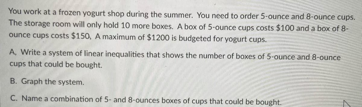 You work at a frozen yogurt shop during the summer. You need to order 5-ounce and 8-ounce cups.
The storage room will only hold 10 more boxes. A box of 5-ounce cups costs $100 and a box of 8-
ounce cups costs $150, A maximum of $1200 is budgeted for yogurt cups.
A, Write a system of linear inequalities that shows the number of boxes of 5-ounce and 8-ounce
cups that could be bought.
B. Graph the system.
C. Name a combination of 5- and 8-ounces boxes of cups that could be bought.
