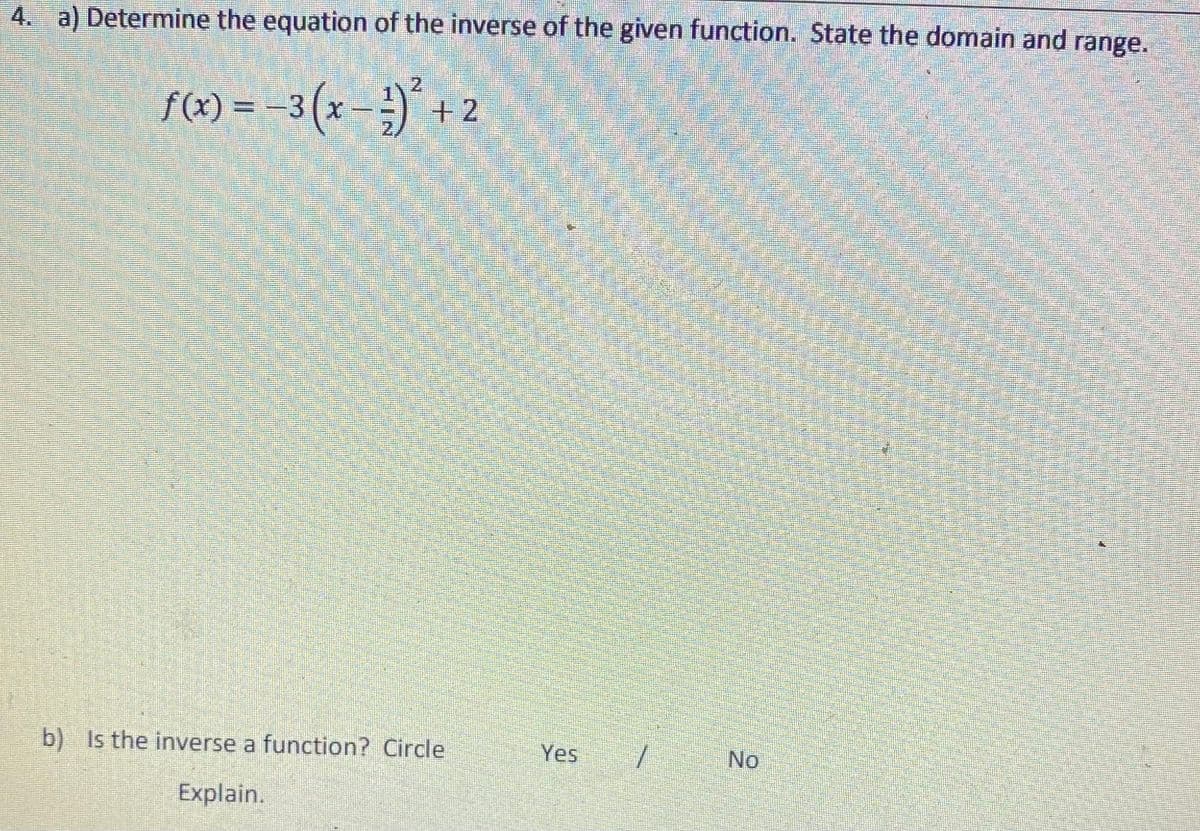 4. a) Determine the equation of the inverse of the given function. State the domain and range.
f(x) = -3 (x – ;)* +
2.
b) Is the inverse a function? Circle
Yes
No
Explain.
