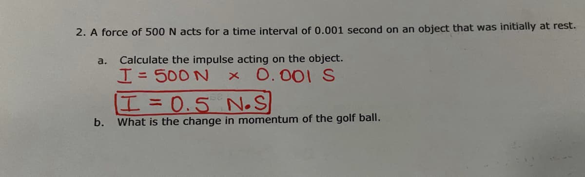 2. A force of 500 N acts for a time interval of 0.001 second on an object that was initially at rest.
a.
Calculate the impulse acting on the object.
H= 500 N
0.001 S
%31
エ= 0.5 N.S
b.
What is the change in momentum of the golf ball.
