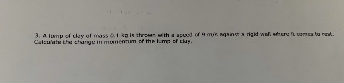 3. A lump of clay of mass 0.1 kg is thrown with a speed of 9 m/s against a rigid wall where it comes to rest.
Calculate the change in momentum of the lump of clay.
