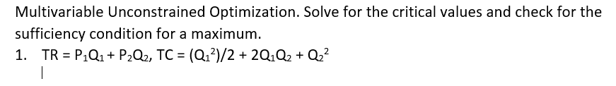 Multivariable Unconstrained Optimization. Solve for the critical values and check for the
sufficiency condition for a maximum.
1. TR = P,Q1 + P2Q2, TC = (Q1?)/2 + 2Q,Q2 + Q2?
%3D
