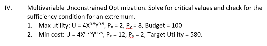 IV.
Multivariable Unconstrained Optimization. Solve for critical values and check for the
sufficiency condition for an extremum.
1. Max utility: U = 4X0.5y0.5, Px = 2, Py = 8, Budget = 100
2. Min cost: U = 4X0.75y0.25, Px = 12, Py = 2, Target Utility = 580.
%3D
