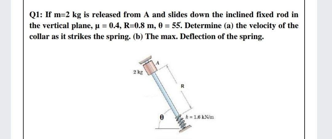 Q1: If m=2 kg is released from A and slides down the inclined fixed rod in
the vertical plane, u = 0.4, R=0.8 m, 0 = 55. Determine (a) the velocity of the
collar as it strikes the spring. (b) The max. Deflection of the spring.
%3D
2 kg
R
k = 1.6 kN/m
