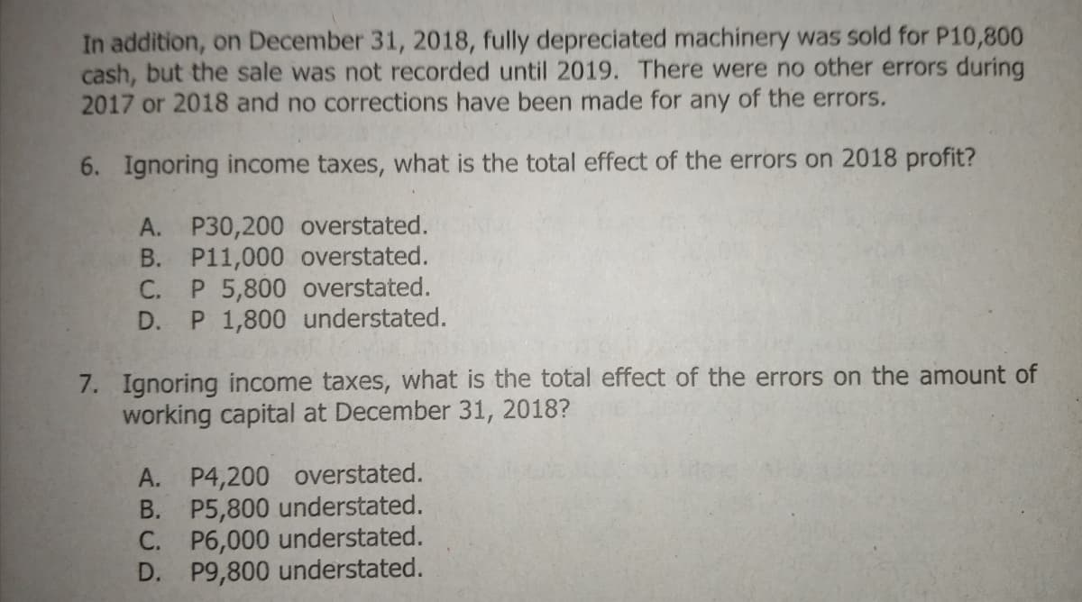 In addition, on December 31, 2018, fully depreciated machinery was sold for P10,800
cash, but the sale was not recorded until 2019. There were no other errors during
2017 or 2018 and no corrections have been made for any of the errors.
6. Ignoring income taxes, what is the total effect of the errors on 2018 profit?
A. P30,200 overstated.
B. P11,000 overstated.
C. P 5,800 overstated.
D. P 1,800 understated.
7. Ignoring income taxes, what is the total effect of the errors on the amount of
working capital at December 31, 2018?
A. P4,200 overstated.
B. P5,800 understated.
C. P6,000 understated.
D. P9,800 understated.
