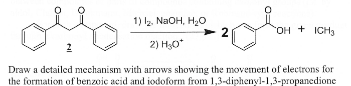 1) l2, NaOH, H2O
2
OH + ICH3
2
2) H30*
Draw a detailed mechanism with arrows showing the movement of electrons for
the formation of benzoic acid and iodoform from 1,3-diphenyl-1,3-propanedione

