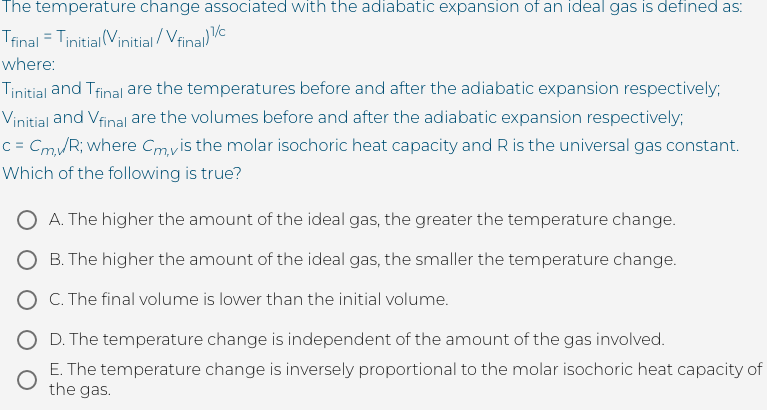 The temperature change associated with the adiabatic expansion of an ideal gas is defined as:
Trinal = Tinitial (Vinitial / Vfinal)V
where:
Tinitial and Tfinal are the temperatures before and after the adiabatic expansion respectively;
Vinitial and Vfinal are the volumes before and after the adiabatic expansion respectively;
c = Cm/R; where Cmvis the molar isochoric heat capacity and R is the universal gas constant.
Which of the following is true?
O A. The higher the amount of the ideal gas, the greater the temperature change.
O B. The higher the amount of the ideal gas, the smaller the temperature change.
O C. The final volume is lower than the initial volume.
O D. The temperature change is independent of the amount of the gas involved.
E. The temperature change is inversely proportional to the molar isochoric heat capacity of
the gas.
