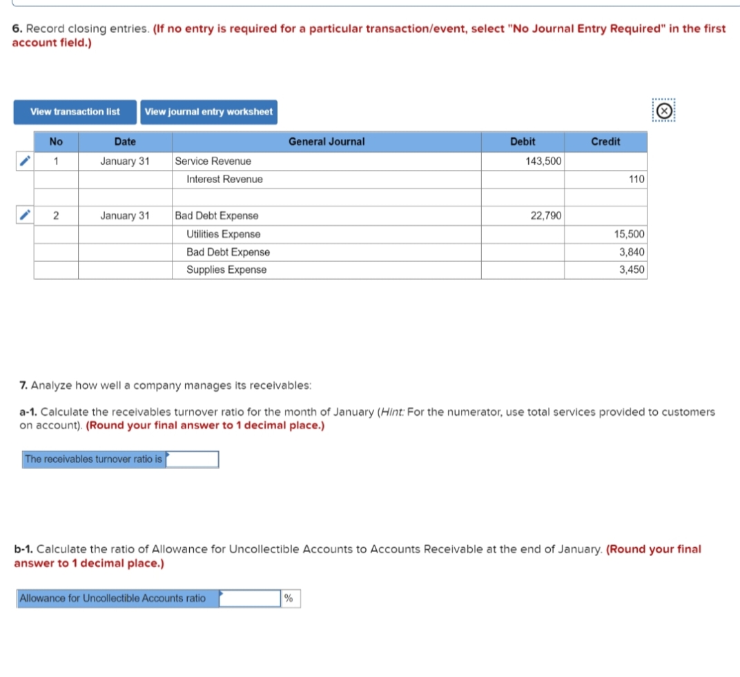 6. Record closing entries. (If no entry is required for a particular transaction/event, select "No Journal Entry Required" in the first
account field.)
......
View transaction list
View journal entry worksheet
No
Date
General Journal
Debit
Credit
1
January 31
Service Revenue
143,500
Interest Revenue
110
2
January 31
Bad Debt Expense
22,790
Utilities Expense
15,500
Bad Debt Expense
3,840
Supplies Expense
3,450
7. Analyze how well a company manages its receivables:
a-1. Calculate the receivables turnover ratio for the month of January (Hint: For the numerator, use total services provided to customers
on account). (Round your final answer to 1 decimal place.)
The receivables turnover ratio is
b-1. Calculate the ratio of Allowance for Uncollectible Accounts to Accounts Receivable at the end of January. (Round your final
answer to 1 decimal place.)
Allowance for Uncollectible Accounts ratio
%
