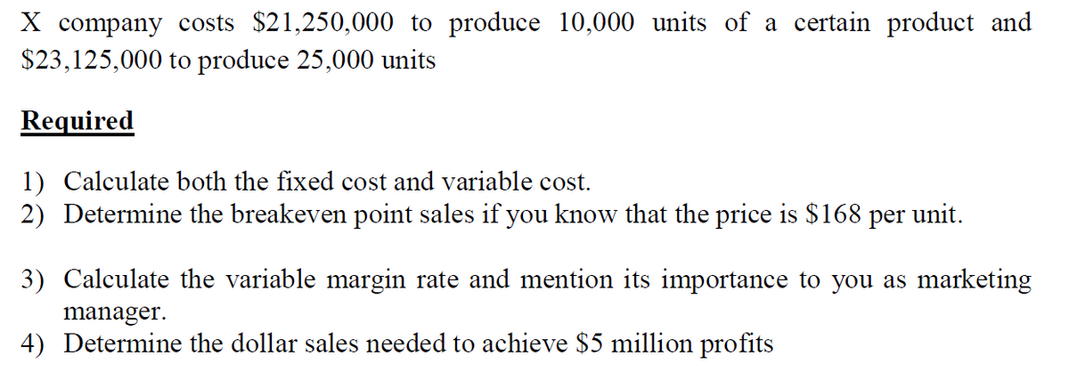 X company costs $21,250,000 to produce 10,000 units of a certain product and
$23,125,000 to produce 25,000 units
Required
1) Calculate both the fixed cost and variable cost.
2) Determine the breakeven point sales if you know that the price is $168 per unit.
3) Calculate the variable margin rate and mention its importance to you as marketing
manager.
4) Determine the dollar sales needed to achieve $5 million profits
