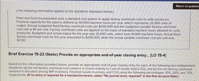Return to question
LIhe tollowing intormation applies to the questions displayed below
Patel and Sons Incorporated uses a standard cost system to apply factory overhead costs to units produced.
Practical capacity for the plant is defined as 50,000 machine hours per year, which represents 25,000 units of
output. Annual budgeted fixed factory overhead costs are $250,000 and the budgeted variable factory overhead
cost rate is $4 per unit. Factory overhead costs are applied on the basis of standard machine hours allowed for units
produced. Budgeted and actual output for the year was 20,000 units, which took 41,000 machine hours. Actual fixed
factory overhead costs for the year amounted to $245,000, while the actual variable overhead cost per unit was
$3.90
Brief Exercise 15-23 (Static) Provide an appropriate end-of-year closing entry... [LO 15-4]
Based on the information provided above, provide an appropriate end-of-year closing entry for each of the following two independent
situations: (a) the net factory overhead cost variance is closed entirely to Cost of Goods Sold (CSG). and (b) the net factory overhead
variance is allocated among WIP Inventory, Finished Goods Inventory, and CGS using the following percentages: 10%, 20%, and 70%
respectively. (If no entry is required for a transection/event, select "No journal entry required" in the first account field.)
