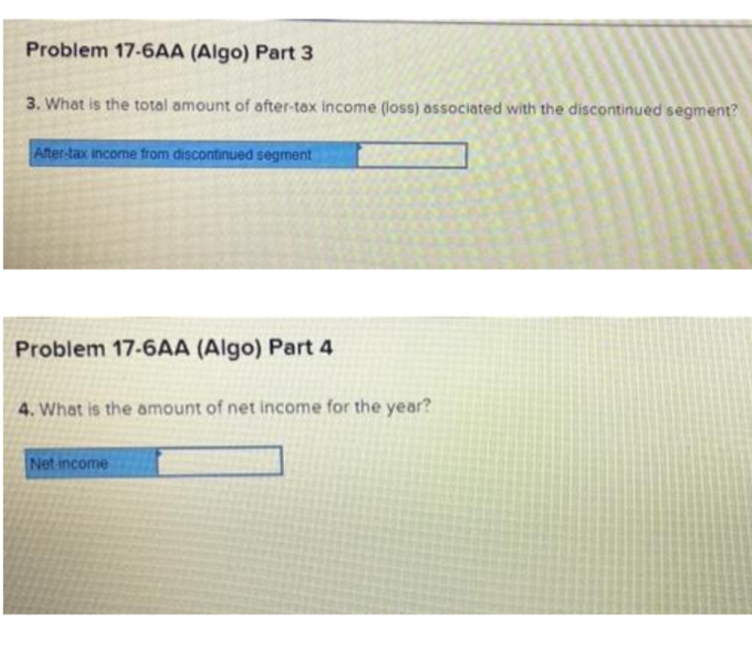 Problem 17-6AA (Algo) Part 3
3. What is the total amount of after-tax income (loss) associated with the discontinued segment?
After.tax income from discontinued segment
Problem 17-6AA (Algo) Part 4
4. What is the amount of net income for the year?
Net income
