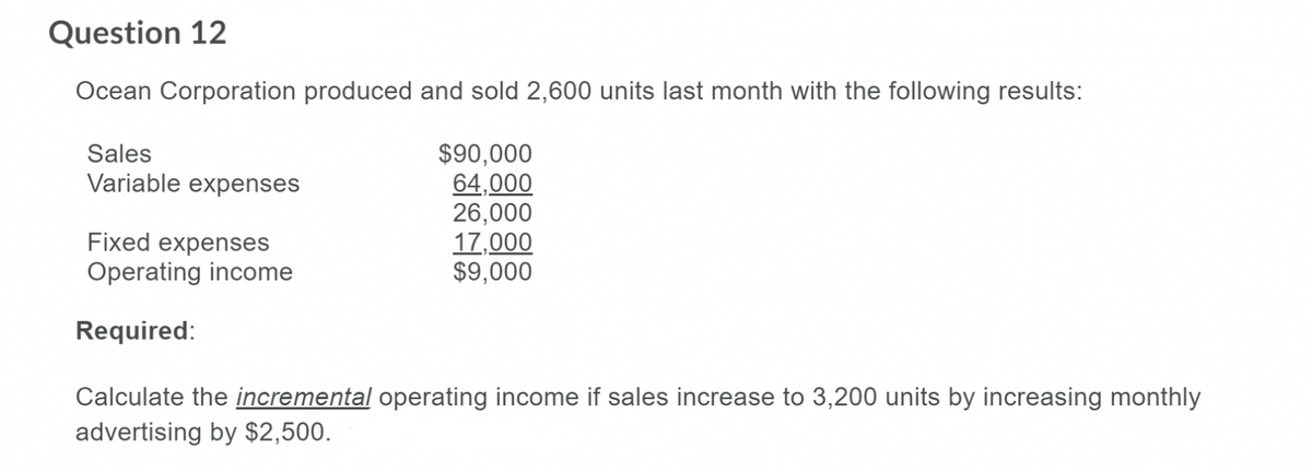 Question 12
Ocean Corporation produced and sold 2,600 units last month with the following results:
Sales
$90,000
64,000
26,000
17,000
$9,000
Variable expenses
Fixed expenses
Operating income
Required:
Calculate the incremental operating income if sales increase to 3,200 units by increasing monthly
advertising by $2,500.
