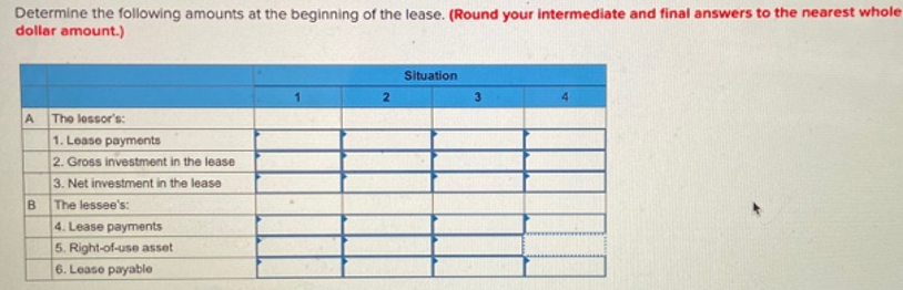 Determine the following amounts at the beginning of the lease. (Round your intermediate and final answers to the nearest whole
dollar amount.)
Situation
2
The lessor's:
1. Lease payments
2. Gross investment in the lease
3. Net investment in the lease
The lessee's:
4. Lease payments
5. Right-of-use asset
6. Lease payable
