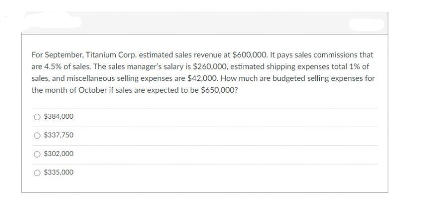 For September, Titanium Corp. estimated sales revenue at $600,000. It pays sales commissions that
are 4.5% of sales. The sales manager's salary is $260,000, estimated shipping expenses total 19% of
sales, and miscellaneous selling expenses are $42,000. How much are budgeted selling expenses for
the month of October if sales are expected to be $650,000?
O $384,000
O $337,750
$302,000
$335,000
