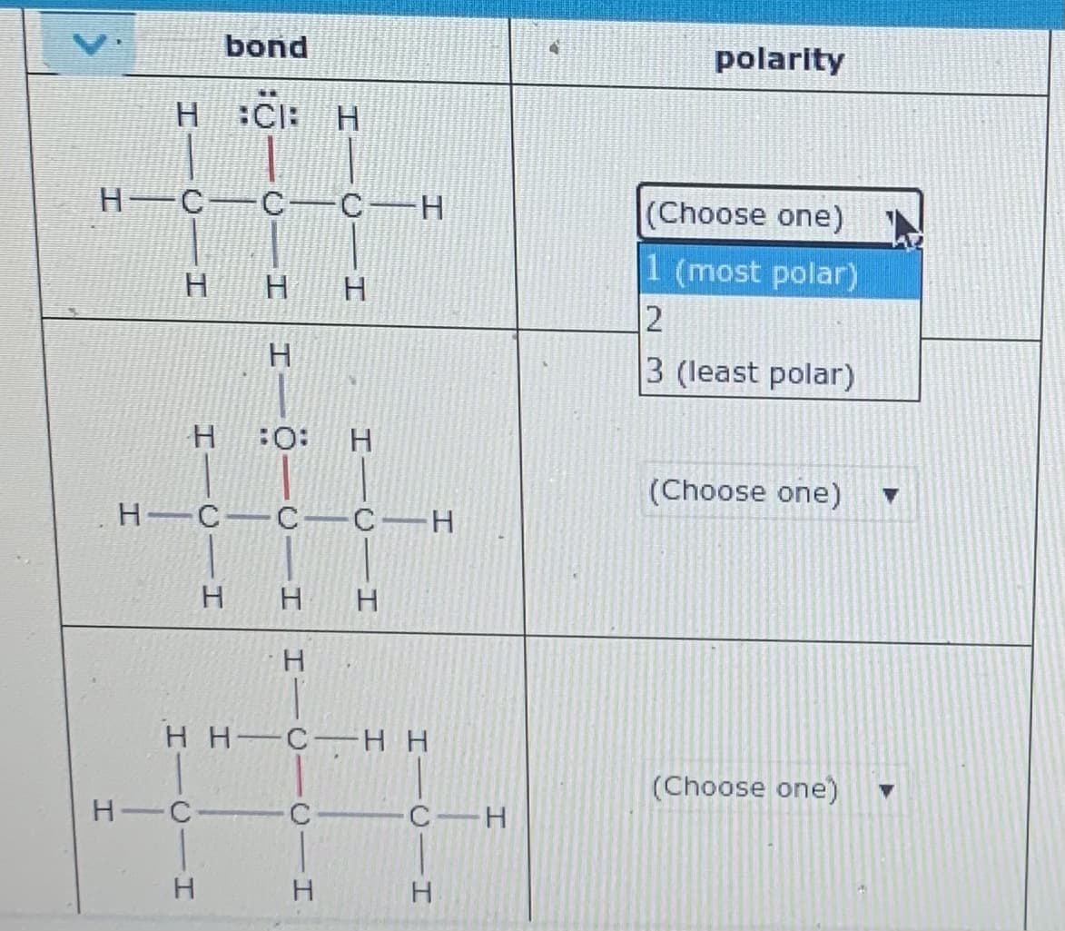 bond
polarity
H :C: H
н—с —с— с — Н
(Choose one)
1 (most polar)
12
H.
H
H.
H.
3 (least polar)
:O:
(Choose one)
н—с— с-—с — Н
H
H H C H H
(Choose one)
H C C
с — Н
H.
H.
H.
