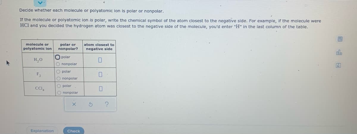 Decide whether each molecule or polyatomic ion is polar or nonpolar.
If the molecule or polyatomic ion is polar, write the chemical symbol of the atom closest to the negative side. For example, if the molecule were
HCI and you decided the hydrogen atom was closest to the negative side of the molecule, you'd enter "H" in the last column of the table.
molecule or
polar or
nonpolar?
atom closest to
polyatomic ion
negative side
alo
polar
H,0
O nonpolar
O polar
F2
O nonpolar
O polar
CI,
O nonpolar
Explanation
Check
