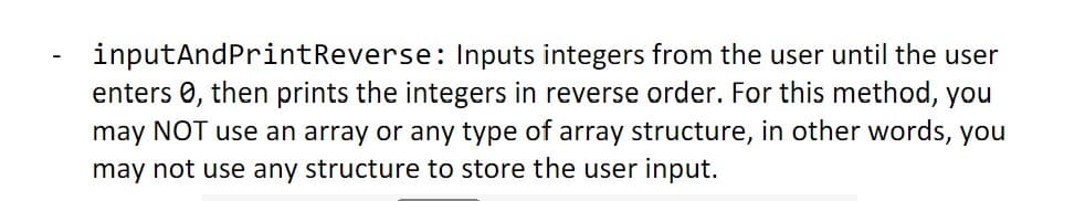 inputAndPrintReverse:
Inputs integers from the user until the user
enters , then prints the integers in reverse order. For this method, you
may NOT use an array or any type of array structure, in other words, you
may not use any structure to store the user input.