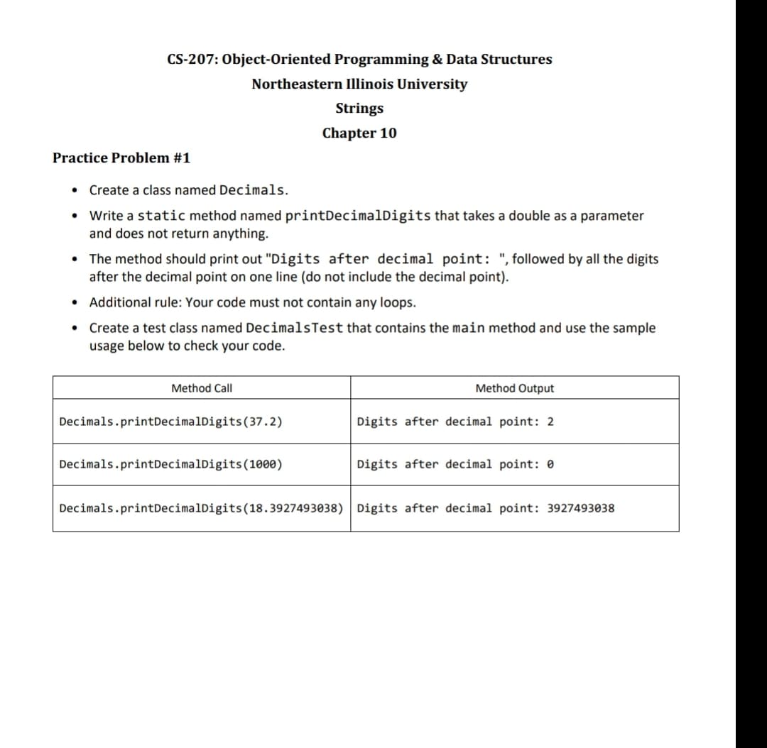 CS-207: Object-Oriented Programming & Data Structures
Northeastern Illinois University
Strings
Chapter 10
Practice Problem #1
• Create a class named Decimals.
• Write a static method named printDecimalDigits that takes a double as a parameter
and does not return anything.
• The method should print out "Digits after decimal point: ", followed by all the digits
after the decimal point on one line (do not include the decimal point).
Additional rule: Your code must not contain any loops.
Create test class named Decimals Test that contains the main method and use the sample
usage below to check your code.
Method Call
Decimals.printDecimalDigits (37.2)
Decimals.print DecimalDigits (1000)
Method Output
Digits after decimal point: 2
Digits after decimal point: 0
Decimals.printDecimalDigits (18.3927493038) Digits after decimal point: 3927493038