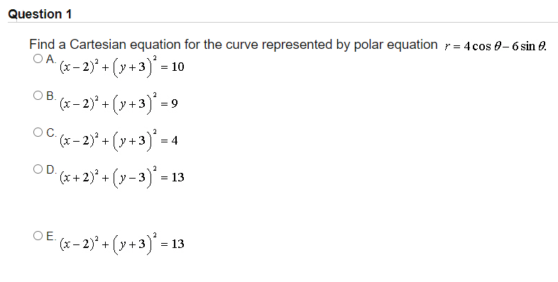 Question 1
Find a Cartesian equation for the curve represented by polar equation r = 4 cos 0-6 sin 0.
OA.
(x – 2)* + (y+3)* =
OB (x - 2)* + (y +3)* =
(y+3)° =9
OC.
2
(x – 2)° + (y +3) = 4
OD.
(x + 2)* + (y - 3)* =
13
(x- 2)* + (y+3)' = 13
