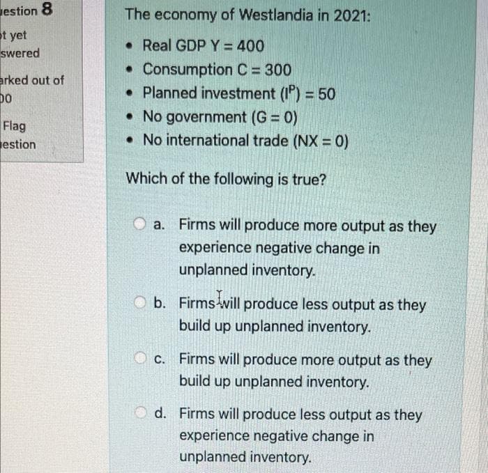 estion 8
The economy of Westlandia in 2021:
t yet
swered
• Real GDP Y = 400
• Consumption C = 300
• Planned investment (1) = 50
• No government (G = 0)
• No international trade (NX =0)
erked out of
bo
Flag
estion
Which of the following is true?
a. Firms will produce more output as they
experience negative change in
unplanned inventory.
b. Firms will produce less output as they
build up unplanned inventory.
O c. Firms will produce more output as they
build up unplanned inventory.
O d. Firms will produce less output as they
experience negative change in
unplanned inventory.
