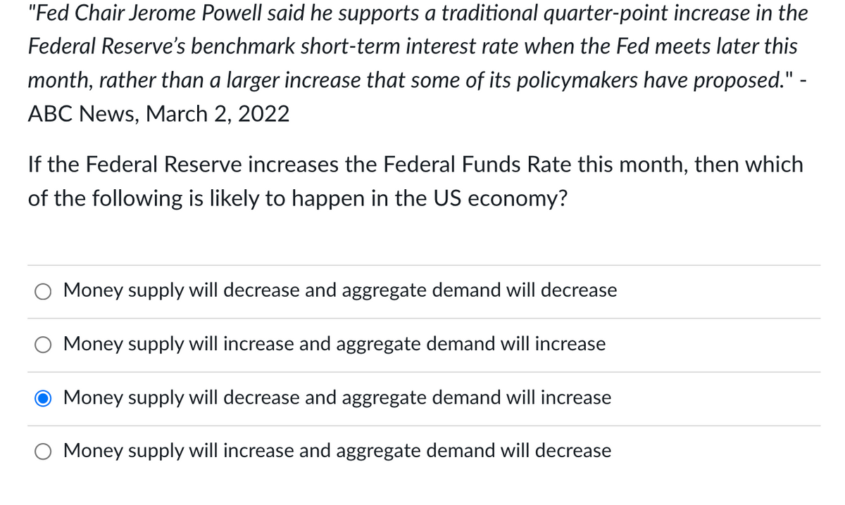 "Fed Chair Jerome Powell said he supports a traditional quarter-point increase in the
Federal Reserve's benchmark short-term interest rate when the Fed meets later this
month, rather than a larger increase that some of its policymakers have proposed." -
ABC News, March 2, 2022
If the Federal Reserve increases the Federal Funds Rate this month, then which
of the following is likely to happen in the US economy?
Money supply will decrease and aggregate demand will decrease
Money supply will increase and aggregate demand will increase
Money supply will decrease and aggregate demand will increase
Money supply will increase and aggregate demand will decrease
