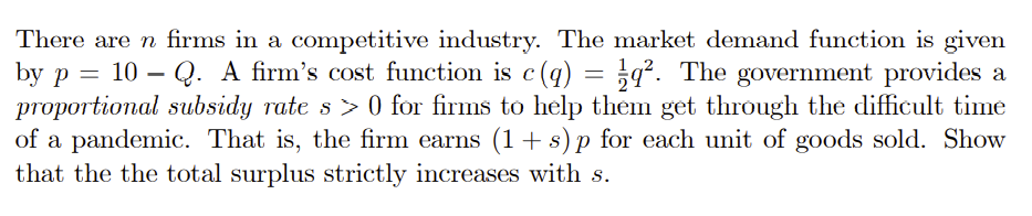 There are n firms in a competitive industry. The market demand function is given
by p = 10 – Q. A firm's cost function is c(q)
proportional subsidy rate s > 0 for firms to help them get through the difficult time
of a pandemic. That is, the firm earns (1 + s) p for each unit of goods sold. Show
that the the total surplus strictly increases with s.
= ¿q². The government provides a
