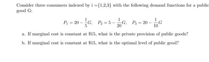 Consider three consumers indexed by i ={1,2,3} with the following demand functions for a public
good G:
1
P = 20 -G, P= 5-
-G, P = 20 -
G
10
20
a. If marginal cost is constant at $15, what is the private provision of public goods?
b. If marginal cost is constant at $15, what is the optimal level of public good?
