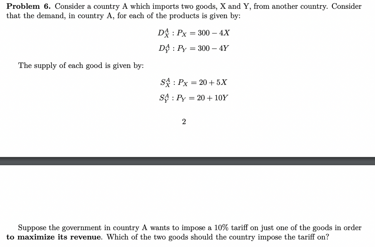 Problem 6. Consider a country A which imports two goods, X and Y, from another country. Consider
that the demand, in country A, for each of the products is given by:
D: Px = 300 –
– 4X
D : Py
300 – 4Y
The supply of each good is given by:
S : Px = 20 + 5X
SA : Py = 20 + 10Y
2
Suppose the government in country A wants to impose a 10% tariff on just one of the goods in order
to maximize its revenue. Which of the two goods should the country impose the tariff on?
