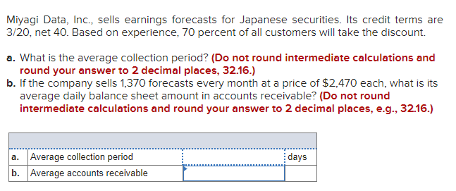 Miyagi Data, Inc., sells earnings forecasts for Japanese securities. Its credit terms are
3/20, net 40. Based on experience, 70 percent of all customers will take the discount.
a. What is the average collection period? (Do not round intermediate calculations and
round your answer to 2 decimal places, 32.16.)
b. If the company sells 1,370 forecasts every month at a price of $2,470 each, what is its
average daily balance sheet amount in accounts receivable? (Do not round
intermediate calculations and round your answer to 2 decimal places, e.g., 32.16.)
a. Average collection period
b. Average accounts receivable
days
