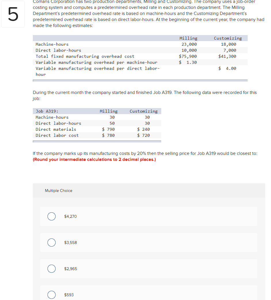 Comans Corporation has two production departments, Milling and Customizing. The company uses a job-order
costing system and computes a predetermined overhead rate in each production department. The Milling
Department's predetermined overhead rate is based on machine-hours and the Customizing Department's
predetermined overhead rate is based on direct labor-hours. At the beginning of the current year, the company had
made the following estimates:
5
Milling
Customizing
23,000
10,000
$75,900
$
Machine-hours
18,000
Direct labor-hours
7,000
$41,300
Total fixed manufacturing overhead cost
Variable manufacturing overhead per machine-hour
Variable manufacturing overhead per direct labor-
1.30
$ 4.00
hour
During the current month the company started and finished Job A319. The following data were recorded for this
job:
Job A319:
Milling
Customizing
Machine-hours
30
30
Direct labor-hours
50
30
$ 790
$ 780
$ 240
$ 720
Direct materials
Direct labor cost
If the company marks up its manufacturing costs by 20% then the selling price for Job A319 would be closest to:
(Round your intermediate calculations to 2 decimal places.)
Multiple Choice
$4.270
$3,558
$2,965
$593
