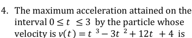 4. The maximum acceleration attained on the
interval 0 <t <3 by the particle whose
velocity is v(t)=t ³ – 3t 2+ 12t + 4 is
