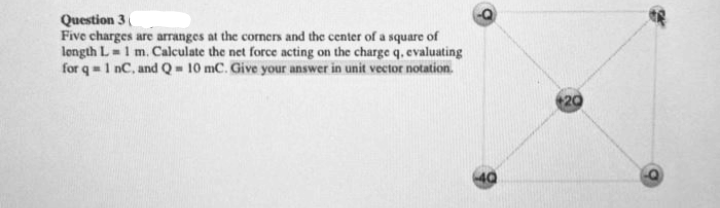 Question 3
Five charges are arranges at the corners and the center of a square of
longth L =1 m. Calculate the net force acting on the charge q, evaluating
for q= 1 nC, and Q= 10 mC. Give your answer in unit vector notation.
20
40
